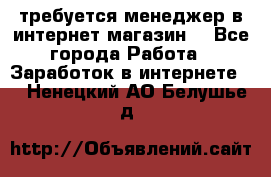 требуется менеджер в интернет магазин  - Все города Работа » Заработок в интернете   . Ненецкий АО,Белушье д.